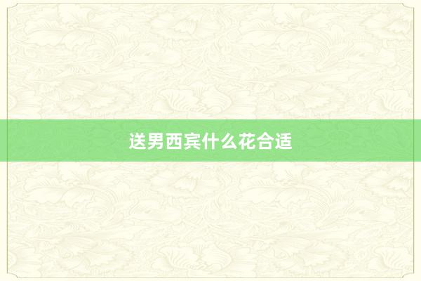 送男西宾什么花合适